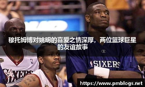 穆托姆博对姚明的喜爱之情深厚，两位篮球巨星的友谊故事