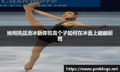 姚明挑战滑冰新体验高个子如何在冰面上翩翩起舞