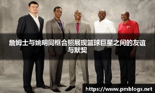 詹姆士与姚明同框合照展现篮球巨星之间的友谊与默契